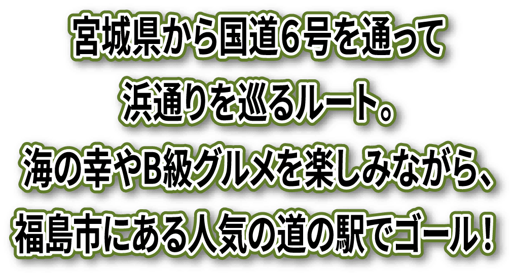 宮城県から国道６号を通って浜通りを巡るルート。海の幸やB級グルメを楽しみながら、福島市にある人気の道の駅でゴール！