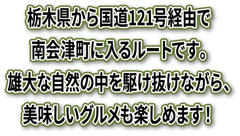 栃木県から国道121号経由で南会津町に入るルートです。雄大な自然の中を駆け抜けながら、美味しいグルメも楽しめます！