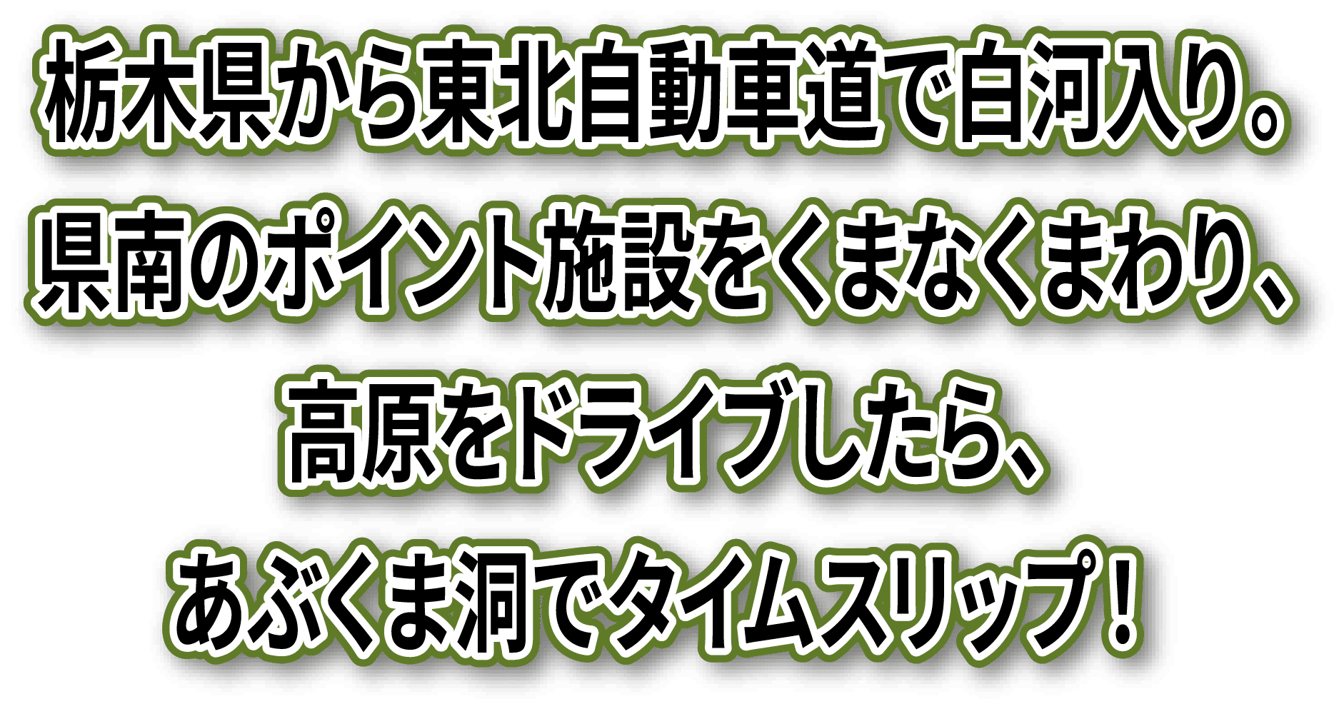 栃木県から東北自動車道で白河入り。県南のポイント施設をくまなくまわり、高原をドライブしたら、あぶくま洞でタイムスリップ！